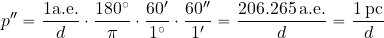 \begin{equation*} p''={{1 {\rm a. e.}}\over {d}} \cdot {{180^{\rm \circ}}\over {\pi}} \cdot {{60'}\over {1^{\rm \circ}}} \cdot {{60''}\over {1'}} = {{206.265\, {\rm a. e.}}\over {d}} = {{1 \, {\rm pc}}\over {d}} \end{equation*}