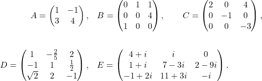 \begin{align*} A=\begin{pmatrix}1&-1\\3&4\end{pmatrix},& \quad B=\begin{pmatrix}0&1&1\\ 0&0&4\\1&0&0\end{pmatrix},\qquad C=\begin{pmatrix}2&0&4\\ 0&-1&0\\0&0&-3\end{pmatrix},\\ &&& \\ D=\begin{pmatrix}1&-\frac{2}{5}&2\\ -1&1&\frac{1}{2}\\\sqrt{2}&2&-1\end{pmatrix},&\quad E=\begin{pmatrix}4+i&i&0\\ 1+i&7-3i&2-9i\\ -1+2i& 11+3i & -i \end{pmatrix}. \end{align*}