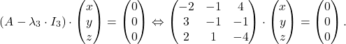 \[(A - \lambda_3 \cdot I_3)\cdot \begin{pmatrix} x \\ y \\ z \end{pmatrix}=\begin{pmatrix} 0 \\ 0 \\ 0 \end{pmatrix}\Leftrightarrow \begin{pmatrix} -2 & -1 & 4 \\ 3 & -1 & -1 \\ 2 & 1 & -4 \end{pmatrix}\cdot \begin{pmatrix} x \\ y \\ z \end{pmatrix}=\begin{pmatrix} 0 \\ 0 \\ 0 \end{pmatrix}.\]