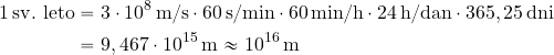 \begin{equation*} \begin{split} 1\, {\rm sv.\ leto} &= 3 \cdot 10^8 \, {\rm m/s} \cdot 60 \, {\rm s/min} \cdot 60 \, {\rm min/h} \cdot 24 \, {\rm h/dan} \cdot 365,25 \, {\rm dni} \\ &= 9,467 \cdot 10^{15}\, {\rm m} \approx 10^{16} \, {\rm m} \end{split} \end{equation*}