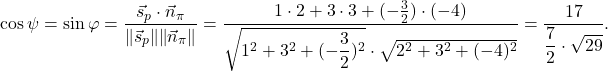 \[\cos \psi=\sin \varphi=\displaystyle\frac{\vec{s}_p\cdot \vec{n}_{\pi}}{\norm{\vec{s}_p}\norm{\vec{n}_{\pi}}}=\frac{1\cdot 2+3\cdot 3+(-\frac{3}{2})\cdot (-4)}{\sqrt{1^2+3^2+(-\dfrac{3}{2})^2}\cdot \sqrt{2^2+3^2+(-4)^2}}=\dfrac{17}{\dfrac{7}2\cdot {\sqrt{29}}}.\]