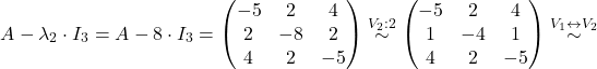 \[A-\lambda_2\cdot I_3=A-8\cdot I_3= \begin{pmatrix} -5 & 2 & 4 \\ 2 & -8 & 2 \\ 4 & 2 & -5 \end{pmatrix}\overset{V_2:2}{\sim} \begin{pmatrix} -5 & 2 & 4 \\ 1 & -4 & 1 \\ 4 & 2 & -5 \end{pmatrix}\overset{V_1\leftrightarrow V_2}{\sim}\]