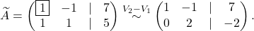 \[\widetilde A=\begin{pmatrix} \fbox{1}& -1 &\lvert &7\\ 1& 1& \lvert &5 \end{pmatrix}\overset{V_2-V_1}{\sim} \begin{pmatrix} 1& -1 &\lvert &7\\ 0& 2& \lvert &-2 \end{pmatrix}.\]