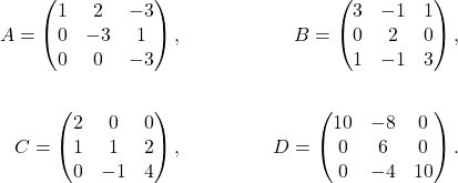 \begin{align*} A=\begin{pmatrix}1&2&-3\\0&-3&1\\0&0&-3\end{pmatrix}, && B=\begin{pmatrix}3&-1&1\\ 0&2&0\\1&-1&3\end{pmatrix},\\ && \\C=\begin{pmatrix}2&0&0\\ 1&1&2\\0&-1&4\end{pmatrix},&& D=\begin{pmatrix}10&-8&0\\0&6&0\\0&-4&10\end{pmatrix}. \end{align*}