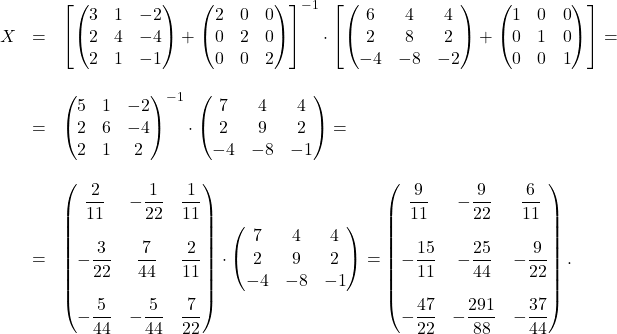 \[\begin{array}{lll} X &=& \left[ \begin{pmatrix} 3 & 1 & -2 \\ 2 & 4 & -4 \\ 2 & 1 & -1 \end{pmatrix} + \begin{pmatrix} 2 & 0 & 0 \\ 0 & 2 & 0 \\ 0 & 0 & 2 \end{pmatrix} \right]^{-1} \cdot \left[ \begin{pmatrix} 6 & 4 & 4 \\ 2 & 8 & 2 \\ -4 & -8 & -2 \end{pmatrix} + \begin{pmatrix} 1 & 0 & 0 \\ 0 & 1 & 0 \\ 0 & 0 & 1 \end{pmatrix} \right]=\\ \space\\ &=& \begin{pmatrix} 5 & 1 & -2 \\ 2 & 6 & -4 \\ 2 & 1 & 2 \end{pmatrix}^{-1} \cdot \begin{pmatrix} 7 & 4 & 4 \\ 2 & 9 & 2 \\ -4 & -8 & -1 \end{pmatrix}=\\ \space\\ &=& \begin{pmatrix} \dfrac{2}{11}&-\dfrac{1}{22}&\dfrac{1}{11}\\ &&\\ -\dfrac{3}{22}&\dfrac{7}{44}&\dfrac{2}{11}\\ &&\\ -\dfrac{5}{44}&-\dfrac{5}{44}&\dfrac{7}{22} \end{pmatrix} \cdot \begin{pmatrix} 7 & 4 & 4 \\ 2 & 9 & 2 \\ -4 & -8 & -1 \end{pmatrix}= \begin{pmatrix} \dfrac{9}{11}&-\dfrac{9}{22}&\dfrac{6}{11}\\ &&\\ -\dfrac{15}{11}&-\dfrac{25}{44}&-\dfrac{9}{22}\\ &&\\ -\dfrac{47}{22}&-\dfrac{291}{88}&-\dfrac{37}{44}\end{pmatrix}. \end{array}\]